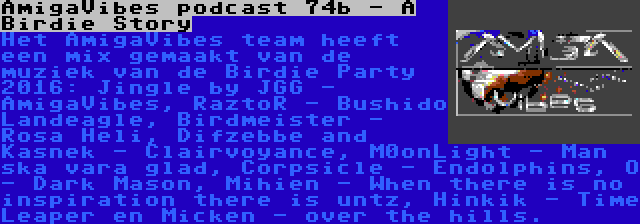 AmigaVibes podcast 74b - A Birdie Story | Het AmigaVibes team heeft een mix gemaakt van de muziek van de Birdie Party 2016: Jingle by JGG - AmigaVibes, RaztoR - Bushido Landeagle, Birdmeister - Rosa Heli, Difzebbe and Kasnek - Clairvoyance, M0onLight - Man ska vara glad, Corpsicle - Endolphins, O - Dark Mason, Mihien - When there is no inspiration there is untz, Hinkik - Time Leaper en Micken - over the hills.