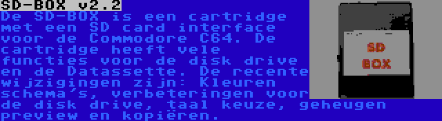 SD-BOX v2.2 | De SD-BOX is een cartridge met een SD card interface voor de Commodore C64. De cartridge heeft vele functies voor de disk drive en de Datassette. De recente wijzigingen zijn: Kleuren schema's, verbeteringen voor de disk drive, taal keuze, geheugen preview en kopiëren.