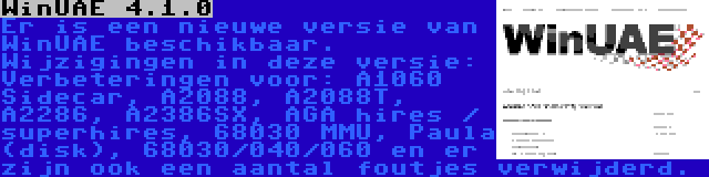 WinUAE 4.1.0 | Er is een nieuwe versie van WinUAE beschikbaar. Wijzigingen in deze versie: Verbeteringen voor: A1060 Sidecar, A2088, A2088T, A2286, A2386SX, AGA hires / superhires, 68030 MMU, Paula (disk), 68030/040/060 en er zijn ook een aantal foutjes verwijderd.