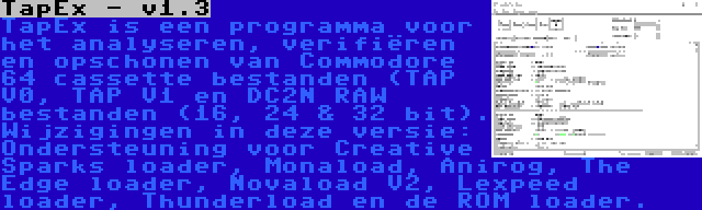 TapEx - v1.3 | TapEx is een programma voor het analyseren, verifiëren en opschonen van Commodore 64 cassette bestanden (TAP V0, TAP V1 en DC2N RAW bestanden (16, 24 & 32 bit). Wijzigingen in deze versie: Ondersteuning voor Creative Sparks loader, Monaload, Anirog, The Edge loader, Novaload V2, Lexpeed loader, Thunderload en de ROM loader.