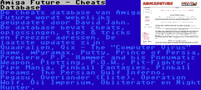 Amiga Future - Cheats Database | De cheats database van Amiga Future wordt wekelijks geüpdatet door David Jahn. De database bevat cheats, oplossingen, tips & tricks en Freezer adressen. De laatste updates zijn: Quadralien, Qix - The Computer Virus Game, mPyramax, Putty, Prince of Persia, Premiere, P.P. Hammer and his Pneumatic Weapon, Plotting, P.O.W., Pit-Fighter, Pipe Mania, Pinball Fantasies, Pinball Dreams, The Persian Gulf Inferno, Pegasu, Overlander (Elite), Operation Wolf, Oil Imperium, Obliterator en Night Hunter.