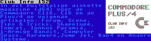 Club Info 152 | In dit Duitstalige diskette magazine (d64) voor de Commodore C116, C16 en de Plus/4 de volgende artikelen: Forum, Scene, Tips & Tricks, Shapelupe, Tomcat, Innhus Pyramid, 1-Armige Bandit, Computer Spass, Hardware,Jump Jet, Rap4 en Andere Systeme.