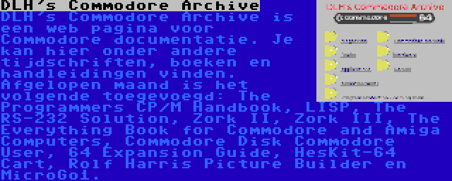 DLH's Commodore Archive | DLH's Commodore Archive is een web pagina voor Commodore documentatie. Je kan hier onder andere tijdschriften, boeken en handleidingen vinden. Afgelopen maand is het volgende toegevoegd: The Programmers CP/M Handbook, LISP, The RS-232 Solution, Zork II, Zork III, The Everything Book for Commodore and Amiga Computers, Commodore Disk Commodore User, 64 Expansion Guide, HesKit-64 Cart, Rolf Harris Picture Builder en MicroGo1.