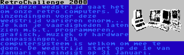 RetroChallenge 2008 | Bij deze wedstrijd gaat het om onze retro computers. De inzendingen voor deze wedstrijd variëren enorm... Je kan je vaardigheden laten zien m.b.t. programmeren, grafisch, muziek of hardware aanpassingen. Elk computersysteem is welkom om mee te doen. De wedstrijd start op de 1e van Januari en eindigt op 31 Januari.