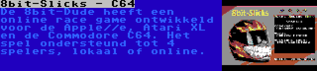 8bit-Slicks - C64 | De 8bit-Dude heeft een online race game ontwikkeld voor de Apple//e, Atari XL en de Commodore C64. Het spel ondersteund tot 4 spelers, lokaal of online.