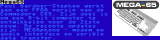 Mega65 | Paul Gardner-Stephen werkt aan een FPGA versie van de Commodore C65. Zijn doel is om een 8-bit computer te ontwikkelen voor de 21ste eeuw. De recente updates zijn: MEGAphone - modem en audio interface en seriële data transfer.