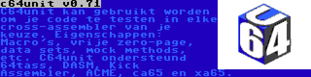 c64unit v0.71 | C64unit kan gebruikt worden om je code te testen in elke cross-assembler van je keuze. Eigenschappen: Macro's, vrije zero-page, data sets, mock methods, etc. C64unit ondersteund 64tass, DASM, Kick Assembler, ACME, ca65 en xa65.