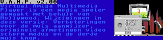 V.A.M.P. v2.00 | Virtual Amiga Multimedia Player is een media speler gemaakt met behulp van Hollywood. Wijzigingen in deze versie: Verbeteringen voor de muis aanwijzer, originele afmetingen video scherm modus en de derde muis knop.