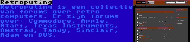 Retroputing | Retroputing is een collectie van forums over retro computers. Er zijn forums over: Commodore, Apple, Atari, Texas Instruments, Amstrad, Tandy, Sinclair, Adam en DOS.
