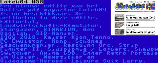 Lotek64 #58 | Een nieuwe editie van het Duitse pdf magazine Lotek64 is nu beschikbaar. De artikelen in deze editie: Editorial, Landwirtschafts-Simulator, Stargazer, BINARIUM, Ben Daglish, SID-Magier, 1966-2018, Kaiser-Klon Tenno, PC-Emulator, Mono, Schönes Geschenkpapier, Rescuing Orc, Strip Fighter II, Sidlologie / Lo*bert, Shadow Switcher, Amiga 690, Egger Retro-Portale im Visier, Newsticker en Videogame-Heroes: Leisure Suit Larry.