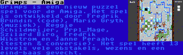 Grimps - Amiga | Grimps is een nieuw puzzel spel voor de Amiga. Het spel is ontwikkeld door Fredrik Brundin (code), Mario Gryth (muziek), Reggie Schildmeijer, Prpl_Mage, Szilard Biro, Fredrik Wikstrom en Janne Peraaho (testen & conversie). Het spel heeft 13 levels vele obstakels, wezens en een eind-baas gevecht.