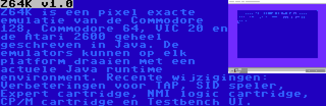 Z64K v1.0 | Z64K is een pixel exacte emulatie van de Commodore 128, Commodore 64, VIC 20 en de Atari 2600 geheel geschreven in Java. De emulators kunnen op elk platform draaien met een actuele Java runtime environment. Recente wijzigingen: Verbeteringen voor TAP, SID speler, Expert cartridge, NMI logic cartridge, CP/M cartridge en Testbench UI.