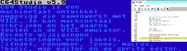 C64Studio v5.9 | C64 Studio is een machinetaal ontwikkel omgeving die samenwerkt met VICE. Je kan machinetaal schrijven en het daarna testen in de VICE emulator. Recente wijzigingen: Verbeteringen voor labels, !ifndef, renumber, !zone, macros, !basic, map editor en de sprite editor.