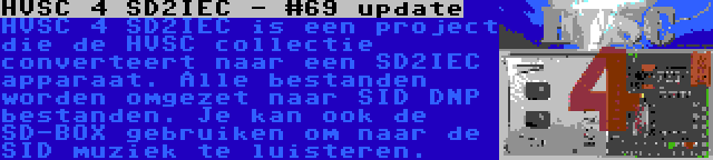 HVSC 4 SD2IEC - #69 update | HVSC 4 SD2IEC is een project die de HVSC collectie converteert naar een SD2IEC apparaat. Alle bestanden worden omgezet naar SID DNP bestanden. Je kan ook de SD-BOX gebruiken om naar de SID muziek te luisteren.