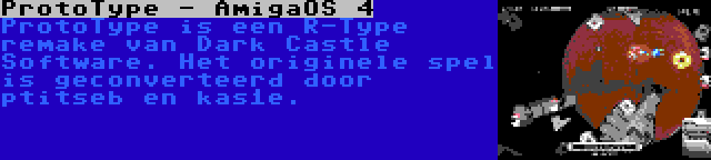 ProtoType - AmigaOS 4 | ProtoType is een R-Type remake van Dark Castle Software. Het originele spel is geconverteerd door ptitseb en kas1e.