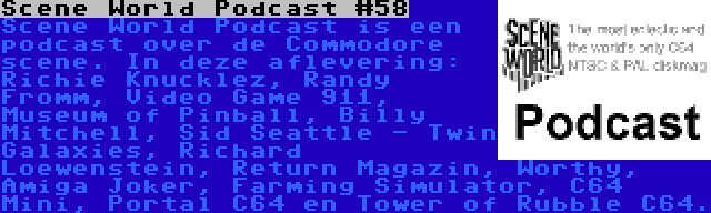 Scene World Podcast #58 | Scene World Podcast is een podcast over de Commodore scene. In deze aflevering: Richie Knucklez, Randy Fromm, Video Game 911, Museum of Pinball, Billy Mitchell, Sid Seattle - Twin Galaxies, Richard Loewenstein, Return Magazin, Worthy, Amiga Joker, Farming Simulator, C64 Mini, Portal C64 en Tower of Rubble C64.