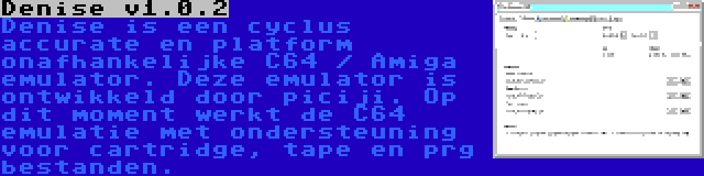 Denise v1.0.2 | Denise is een cyclus accurate en platform onafhankelijke C64 / Amiga emulator. Deze emulator is ontwikkeld door piciji. Op dit moment werkt de C64 emulatie met ondersteuning voor cartridge, tape en prg bestanden.