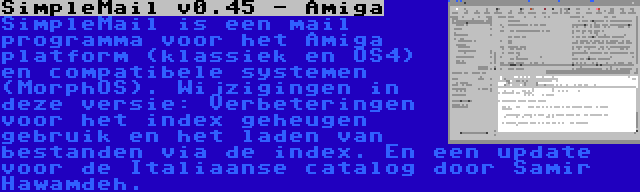 SimpleMail v0.45 - Amiga | SimpleMail is een mail programma voor het Amiga platform (klassiek en OS4) en compatibele systemen (MorphOS). Wijzigingen in deze versie: Verbeteringen voor het index geheugen gebruik en het laden van bestanden via de index. En een update voor de Italiaanse catalog door Samir Hawamdeh.