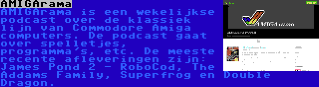 AMIGArama | AMIGArama is een wekelijkse podcast over de klassiek lijn van Commodore Amiga computers. De podcast gaat over spelletjes, programma's, etc. De meeste recente afleveringen zijn: James Pond 2 - RoboCod, The Addams Family, Superfrog en Double Dragon.