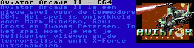 Aviator Arcade II - C64 | Aviator Arcade II is een nieuw spel voor de Commodore C64. Het spel is ontwikkeld door Mark Hindsbo, Saul Cross en Thomas Petersen. In het spel moet je met je helikopter vliegen en de terroristisch unit X-Force uitschakelen.