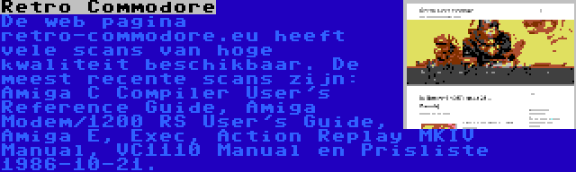 Retro Commodore | De web pagina retro-commodore.eu heeft vele scans van hoge kwaliteit beschikbaar. De meest recente scans zijn: Amiga C Compiler User's Reference Guide, Amiga Modem/1200 RS User's Guide, Amiga E, Exec, Action Replay MKIV Manual, VC1110 Manual en Prisliste 1986-10-21.