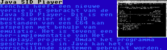 Java SID Player | Kenchis heeft een nieuwe versie uit gebracht van de Java SID Player. Dit is een muziek speler die SID bestanden van een C64 kan afspelen met behulp van emulatie. Het is tevens een her-implementatie van Het sidplay2 project. Omdat het programma geschreven is in Java kan het op verschillende systemen gebruikt worden.