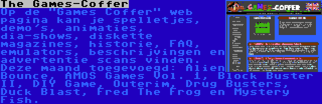 The Games-Coffer | Op de Games Coffer web pagina kan je spelletjes, demo's, animaties, dia-shows, diskette magazines, historie, FAQ, emulators, beschrijvingen en advertentie scans vinden. Deze maand toegevoegd: Alien Bounce, AMOS Games Vol. 1, Block Buster II, DIY Game, Outerim, Drug Busters, Duck Blast, Fred The Frog en Mystery Fish.