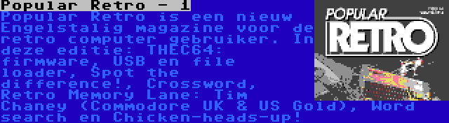 Popular Retro - 1 | Popular Retro is een nieuw Engelstalig magazine voor de retro computer gebruiker. In deze editie: THEC64: firmware, USB en file loader, Spot the difference!, Crossword, Retro Memory Lane: Tim Chaney (Commodore UK & US Gold), Word search en Chicken-heads-up!