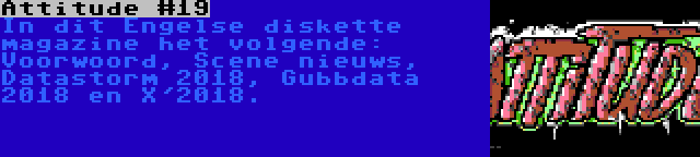 Attitude #19 | In dit Engelse diskette magazine het volgende: Voorwoord, Scene nieuws, Datastorm 2018, Gubbdata 2018 en X'2018.