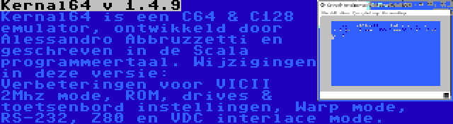 Kernal64 v 1.4.9 | Kernal64 is een C64 & C128 emulator, ontwikkeld door Alessandro Abbruzzetti en geschreven in de Scala programmeertaal. Wijzigingen in deze versie: Verbeteringen voor VICII 2Mhz mode, ROM, drives & toetsenbord instellingen, Warp mode, RS-232, Z80 en VDC interlace mode.