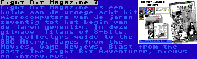 Eight Bit Magazine 7 | Eight Bit Magazine is een hulde aan de vroege acht bit microcomputers van de jaren zeventig tot het begin van de jaren negentig. In deze uitgave: Titans of 8-bits, The collectors guide to the BBC Micro, Games from the Movies, Game Reviews, Blast from the past, The Eight Bit Adventurer, nieuws en interviews.