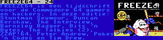 FREEZE64 - 24 | FREEZE64 is een tijdschrift voor de Commodore 64 gamers en hackers. In deze editie: Stuntman Seymour, Duncan Kershaw, The Interview, Barnsley Badger, Bits 'n Bytes, The Talkies (2), ZZAP!64, Peter Andrew, Pokes 'n Codes en Tim Drew.