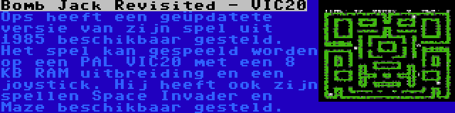 Bomb Jack Revisited - VIC20 | Ops heeft een geüpdatete versie van zijn spel uit 1985 beschikbaar gesteld. Het spel kan gespeeld worden op een PAL VIC20 met een 8 KB RAM uitbreiding en een joystick. Hij heeft ook zijn spellen Space Invader en Maze beschikbaar gesteld.