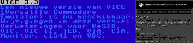 VICE 3.3 | Een nieuwe versie van VICE (Versatile Commodore Emulator) is nu beschikbaar. Wijzigingen in deze versie: Verbeteringen voor ReSID, VIC, VIC II, TED, VIA, CIA, Monitor, c1541 en VDC.