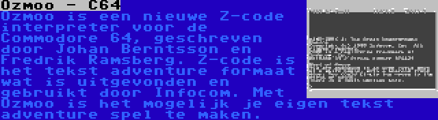 Ozmoo - C64 | Ozmoo is een nieuwe Z-code interpreter voor de Commodore 64, geschreven door Johan Berntsson en Fredrik Ramsberg. Z-code is het tekst adventure formaat wat is uitgevonden en gebruikt door Infocom. Met Ozmoo is het mogelijk je eigen tekst adventure spel te maken.