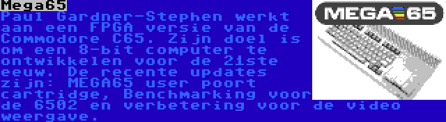 Mega65 | Paul Gardner-Stephen werkt aan een FPGA versie van de Commodore C65. Zijn doel is om een 8-bit computer te ontwikkelen voor de 21ste eeuw. De recente updates zijn: MEGA65 user poort cartridge, Benchmarking voor de 6502 en verbetering voor de video weergave.