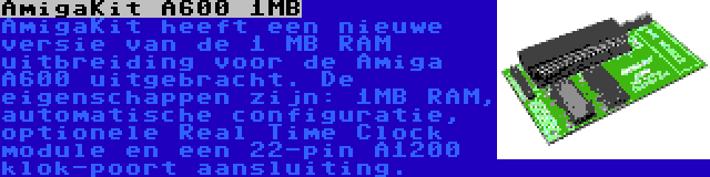 AmigaKit A600 1MB | AmigaKit heeft een nieuwe versie van de 1 MB RAM uitbreiding voor de Amiga A600 uitgebracht. De eigenschappen zijn: 1MB RAM, automatische configuratie, optionele Real Time Clock module en een 22-pin A1200 klok-poort aansluiting.