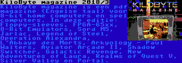 KiloByte magazine 2018/3 | KiloByte magazine is een pdf magazine (Engelse taal) voor 8-bit home computers en spel computers. In deze editie: Floppy-sleeves, FPGA-65xx, 8-Bit Emulators, Sord M5, Jarlac, Legend of Steel, Operation Alexandra, L'Abbaye des Morts, Arkyology - Paul Walters, Aviator Arcade II, Shadow Switcher, Galactic Revenge, New Adventures of Laura, Realms of Quest V, Silver Valley en Portal.