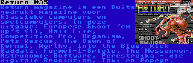 Return #35 | Return magazine is een Duits gedrukt magazine voor klassieke computers en spelcomputers. In deze uitgave: Europese Shoot 'em up's (1), Half Life, Competition Pro, Organism, Pets Rescue, The Dawn of Kernel, Worthy, Into the Blue, Rick Raddatz, Formel-1-Spiele, The Messenger, Astronomie Software, Perestroika - die digitale Revolution, Toki en Popeye.