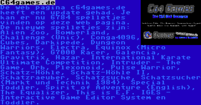 C64games.de | De web pagina c64games.de heeft een update gehad. Je kan er nu 6784 spelletjes vinden op deze web pagina. De nieuwe spelletjes zijn: Alien Zoo, Bomberland, Challenge (Unic), Conga4096, Cubes, Darkipede, Dungeon Warriors, Electra, Equinox (Micro Fantasy), G7000 Racer, Galencia, Gravitrix, Hazar, International Karate Ultimate Competition, Intruder - The Game, Orb, Plexonoid, Pulse Warrior, Schatz-Höhle, Schatz-Höhle II, Schatzraeuber, Schatzsuche, Schatzsucher (Markt und Technik 1984), Special Toddler, Spirit of Adventure (English), The Equalizer, This is E.F. IGES - Interactive Game Editor System en Toddler.