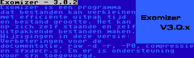 Exomizer - 3.0.2 | Exomizer is een programma dat bestanden kan verkleinen met efficiënte uitpak tijd en bestand grootte. Het kan op zich zelf staande en zelf uitpakkende bestanden maken. Wijzigingen in deze versie: Verbeteringen voor de documentatie, raw -d -r, -P0, compressie en sfxdecr.s. En er is ondersteuning voor sfx toegevoegd.