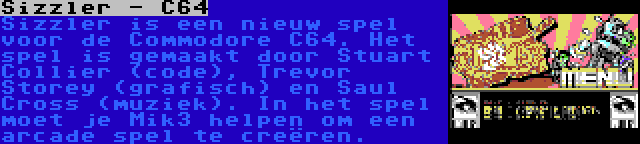 Sizzler - C64 | Sizzler is een nieuw spel voor de Commodore C64. Het spel is gemaakt door Stuart Collier (code), Trevor Storey (grafisch) en Saul Cross (muziek). In het spel moet je Mik3 helpen om een arcade spel te creëren.