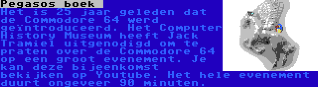 Pegasos boek  | Het is 25 jaar geleden dat de Commodore 64 werd geïntroduceerd. Het Computer History Museum heeft Jack Tramiel uitgenodigd om te praten over de Commodore 64 op een groot evenement. Je kan deze bijeenkomst bekijken op Youtube. Het hele evenement duurt ongeveer 90 minuten.