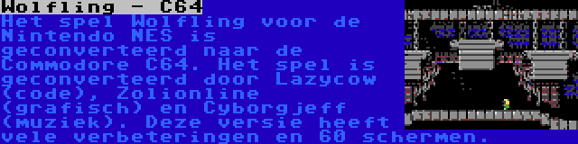 Wolfling - C64 | Het spel Wolfling voor de Nintendo NES is geconverteerd naar de Commodore C64. Het spel is geconverteerd door Lazycow (code), Zolionline (grafisch) en Cyborgjeff (muziek). Deze versie heeft vele verbeteringen en 60 schermen.