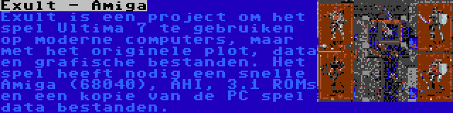 Exult - Amiga | Exult is een project om het spel Ultima 7 te gebruiken op moderne computers, maar met het originele plot, data en grafische bestanden. Het spel heeft nodig een snelle Amiga (68040), AHI, 3.1 ROMs en een kopie van de PC spel data bestanden.