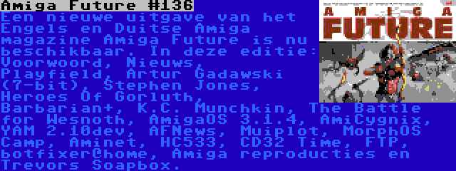 Amiga Future #136 | Een nieuwe uitgave van het Engels en Duitse Amiga magazine Amiga Future is nu beschikbaar. In deze editie: Voorwoord, Nieuws, Playfield, Artur Gadawski (7-bit), Stephen Jones, Heroes Of Gorluth, Barbarian+, K.C. Munchkin, The Battle for Wesnoth, AmigaOS 3.1.4, AmiCygnix, YAM 2.10dev, AFNews, Muiplot, MorphOS Camp, Aminet, HC533, CD32 Time, FTP, botfixer@home, Amiga reproducties en Trevors Soapbox. 