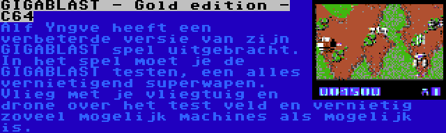 GIGABLAST - Gold edition - C64 | Alf Yngve heeft een verbeterde versie van zijn GIGABLAST spel uitgebracht. In het spel moet je de GIGABLAST testen, een alles vernietigend superwapen. Vlieg met je vliegtuig en drone over het test veld en vernietig zoveel mogelijk machines als mogelijk is.