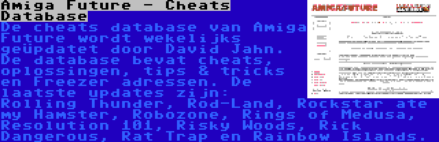 Amiga Future - Cheats Database | De cheats database van Amiga Future wordt wekelijks geüpdatet door David Jahn. De database bevat cheats, oplossingen, tips & tricks en Freezer adressen. De laatste updates zijn: Rolling Thunder, Rod-Land, Rockstar ate my Hamster, Robozone, Rings of Medusa, Resolution 101, Risky Woods, Rick Dangerous, Rat Trap en Rainbow Islands.