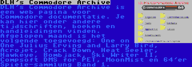 DLH's Commodore Archive | DLH's Commodore Archive is een web pagina voor Commodore documentatie. Je kan hier onder andere tijdschriften, boeken en handleidingen vinden. Afgelopen maand is het volgende toegevoegd: One on One Julius Erving and Larry Bird, Acrojet, Crack Down, Heat Seeler, Hawkeye, Bombjack, Ski Writer II, Compsoft DMS for PET, MoonMist en 64'er Spiele-sammlung Band 1.