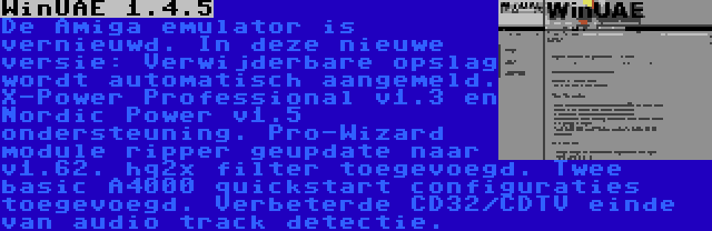 WinUAE 1.4.5 | De Amiga emulator is vernieuwd. In deze nieuwe versie: Verwijderbare opslag wordt automatisch aangemeld. X-Power Professional v1.3 en Nordic Power v1.5 ondersteuning. Pro-Wizard module ripper geupdate naar v1.62. hq2x filter toegevoegd. Twee basic A4000 quickstart configuraties toegevoegd. Verbeterde CD32/CDTV einde van audio track detectie.